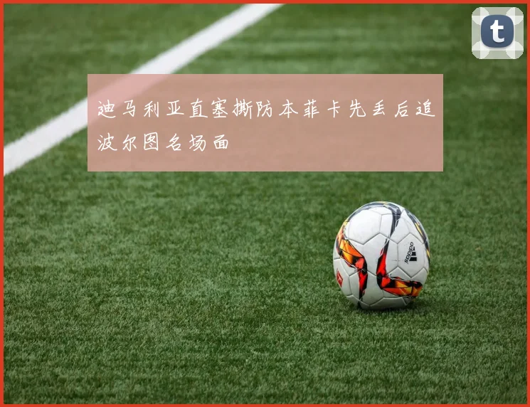 迪马利亚直塞撕防本菲卡先丢后追波尔图名场面