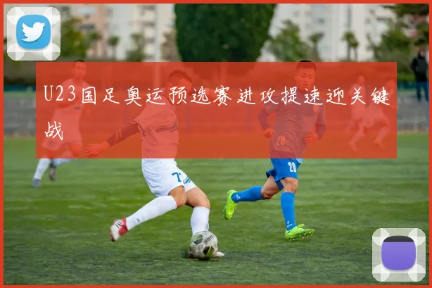U23国足奥运预选赛进攻提速迎关键战