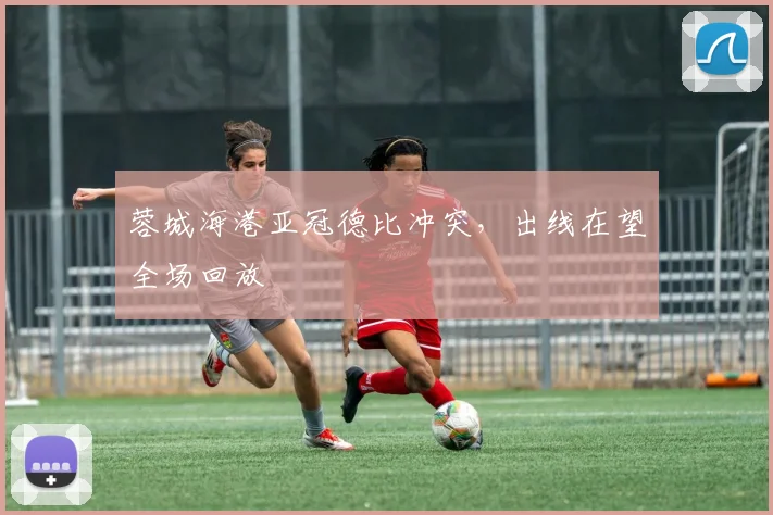 蓉城海港亚冠德比冲突，出线在望全场回放