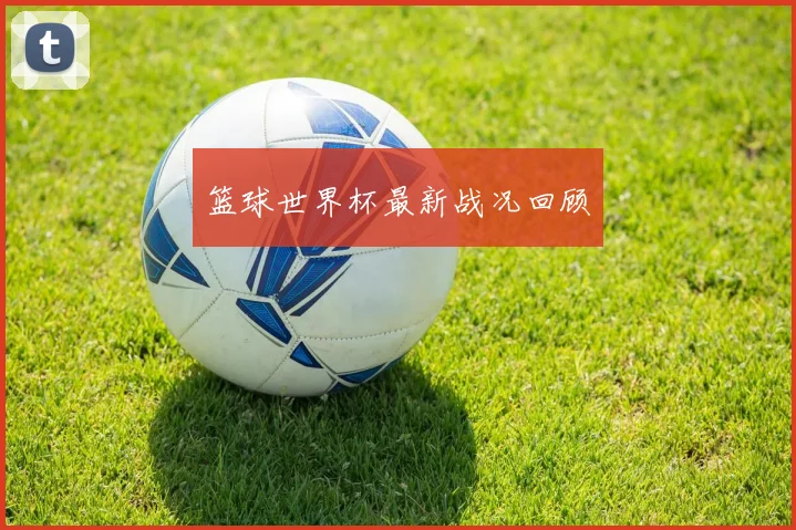 篮球世界杯最新战况回顾