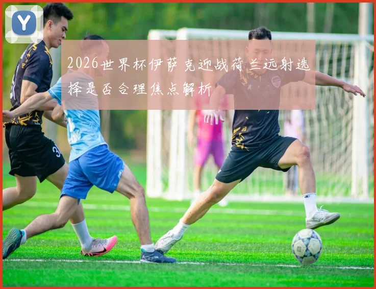2026世界杯伊萨克迎战荷兰远射选择是否合理焦点解析