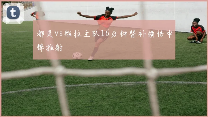 都灵vs维拉主队16分钟替补横传中锋推射