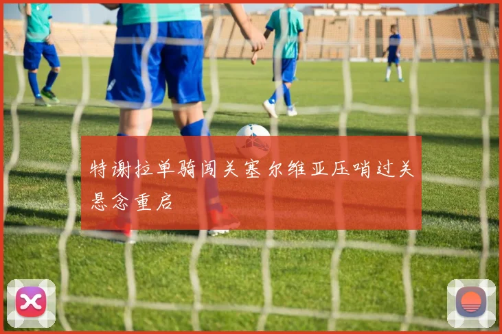 特谢拉单骑闯关塞尔维亚压哨过关悬念重启