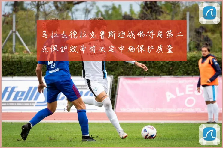 乌拉圭德拉克鲁斯迎战佛得角第二点保护效率将决定中场保护质量