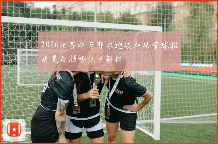 2026世界杯马耶尔迎战加纳带球推进是否顺畅焦点解析