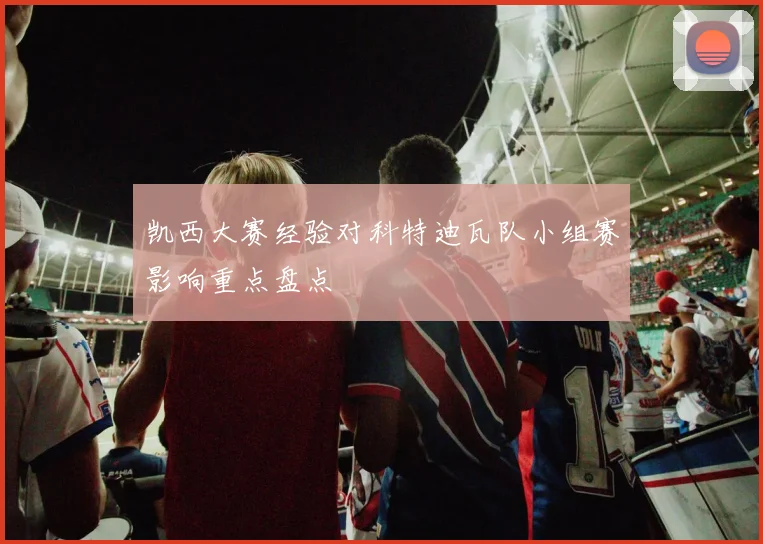凯西大赛经验对科特迪瓦队小组赛影响重点盘点