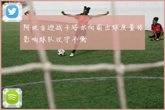 阿坎吉迎战卡塔尔向前出球质量将影响球队攻守平衡