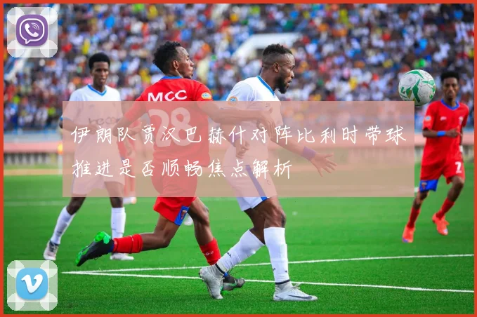 伊朗队贾汉巴赫什对阵比利时带球推进是否顺畅焦点解析