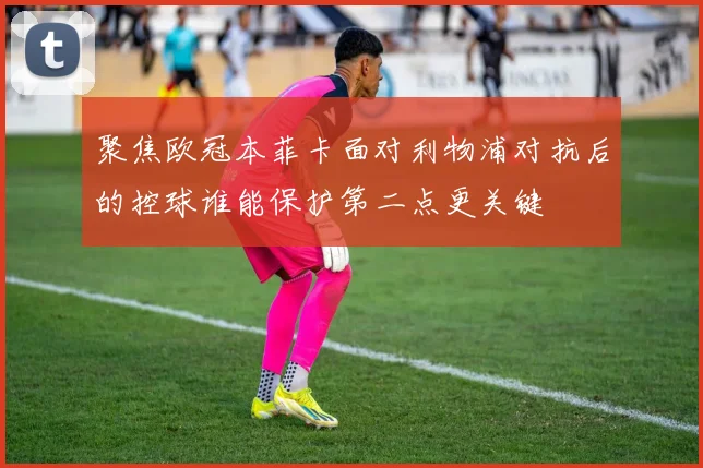 聚焦欧冠本菲卡面对利物浦对抗后的控球谁能保护第二点更关键