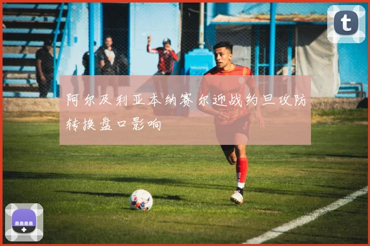 阿尔及利亚本纳赛尔迎战约旦攻防转换盘口影响