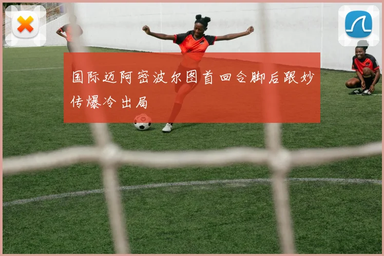 国际迈阿密波尔图首回合脚后跟妙传爆冷出局