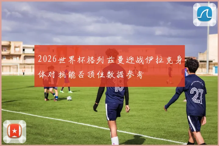 2026世界杯格列兹曼迎战伊拉克身体对抗能否顶住数据参考