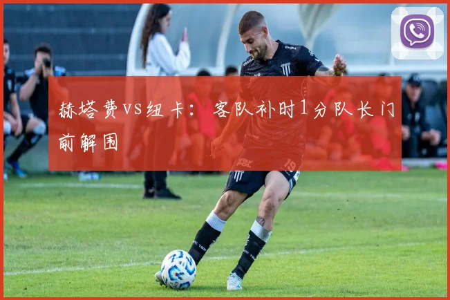 赫塔费vs纽卡：客队补时1分队长门前解围