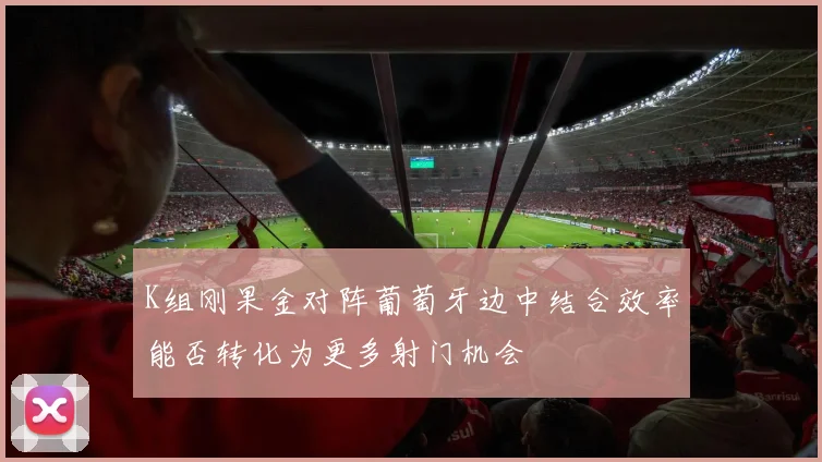 K组刚果金对阵葡萄牙边中结合效率能否转化为更多射门机会