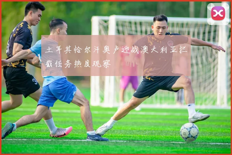 土耳其恰尔汗奥卢迎战澳大利亚拦截任务热度观察