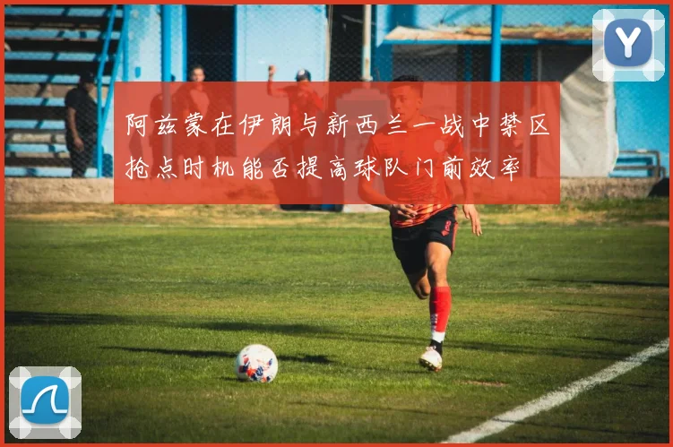 阿兹蒙在伊朗与新西兰一战中禁区抢点时机能否提高球队门前效率
