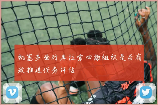 凯塞多面对库拉索回撤组织是否有效推进任务评估