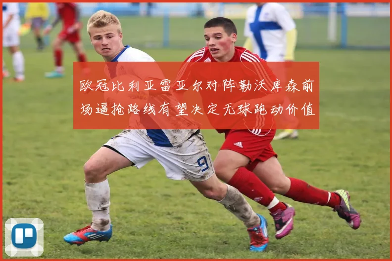 欧冠比利亚雷亚尔对阵勒沃库森前场逼抢路线有望决定无球跑动价值