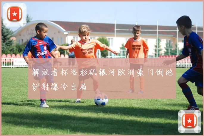 解放者杯洛杉矶银河欧洲豪门倒地铲射爆冷出局
