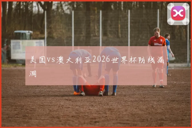 美国vs澳大利亚2026世界杯防线漏洞