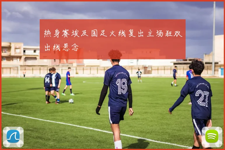 热身赛埃及国足火线复出主场狂欢出线悬念