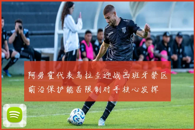 阿劳霍代表乌拉圭迎战西班牙禁区前沿保护能否限制对手核心发挥