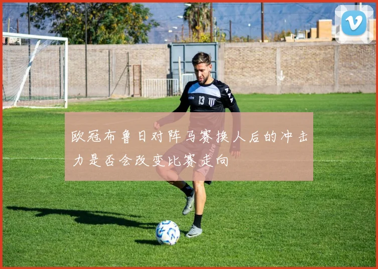 欧冠布鲁日对阵马赛换人后的冲击力是否会改变比赛走向